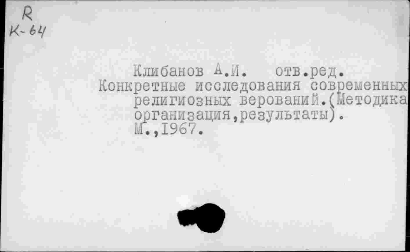 ﻿я
К-бу
Клибанов А.и. отв.ред.
Конкретные исследования современных религиозных верований.(Методика организация,результаты).
М.,1967.